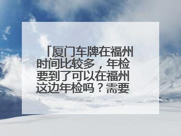 厦门车牌在福州时间比较多，年检要到了可以在福州这边年检吗？需要办什么手续吗？尽量回答的详细一点，谢