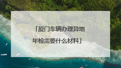 厦门车辆办理异地年检需要什么材料