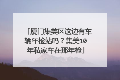厦门集美区这边有车辆年检站吗？集美10年私家车在那年检