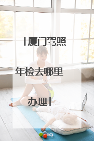 厦门驾照年检去哪里办理