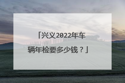 兴义2022年车辆年检要多少钱？