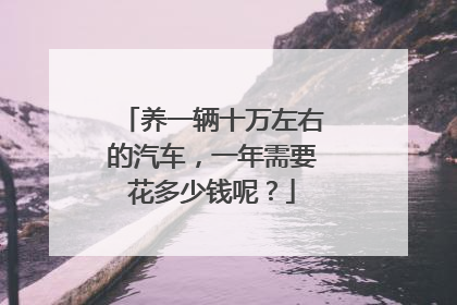 养一辆十万左右的汽车，一年需要花多少钱呢？