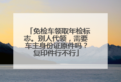 免检车领取年检标志。别人代领，需要车主身份证原件吗？复印件行不行