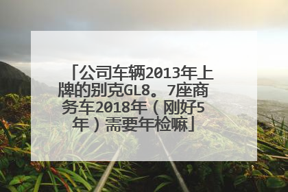 公司车辆2013年上牌的别克GL8。7座商务车2018年（刚好5年）需要年检嘛