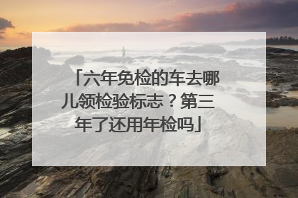 六年免检的车去哪儿领检验标志？第三年了还用年检吗