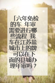 六年免检的车 年审需要进行哪些流程 我车在江苏盐城市上的牌 可以在下面的县城办理年审吗？