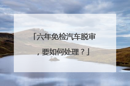 六年免检汽车脱审，要如何处理？