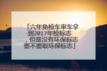 六年免检车审车拿到2017年检标志，但是没有环保标志要不要取环保标志