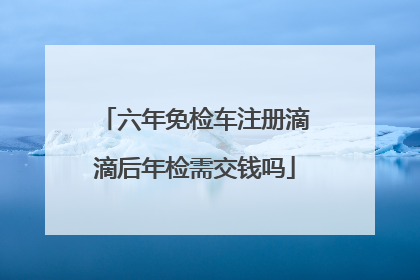 六年免检车注册滴滴后年检需交钱吗