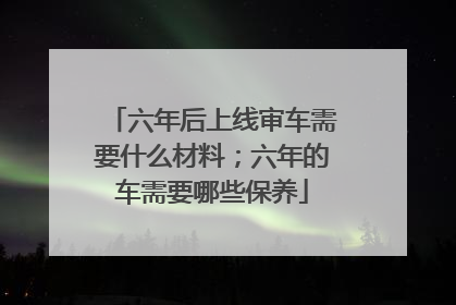 六年后上线审车需要什么材料；六年的车需要哪些保养