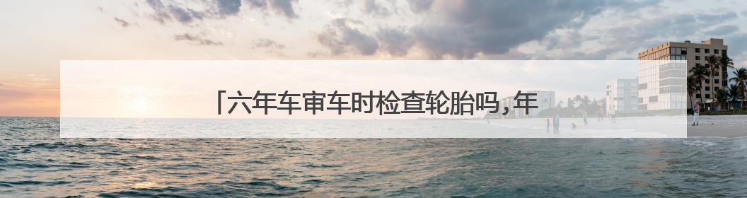 六年车审车时检查轮胎吗,年限超过五年的会要求更换吗