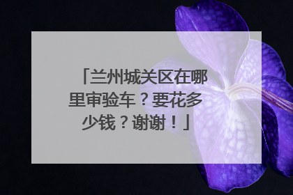 兰州城关区在哪里审验车？要花多少钱？谢谢！