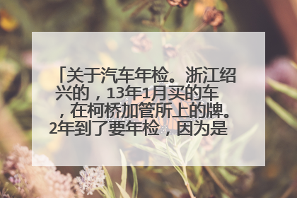 关于汽车年检。浙江绍兴的，13年1月买的车，在柯桥加管所上的牌。2年到了要年检，因为是新车，听说不