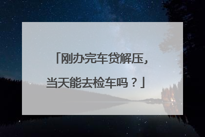 刚办完车贷解压,当天能去检车吗？