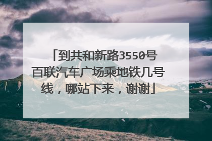 到共和新路3550号百联汽车广场乘地铁几号线，哪站下来，谢谢