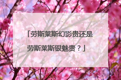 劳斯莱斯幻影贵还是劳斯莱斯银魅贵？