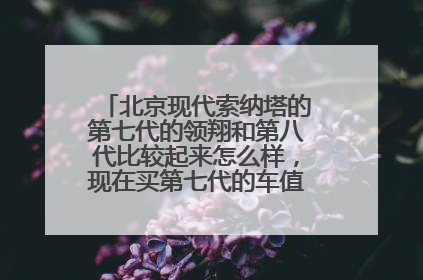 北京现代索纳塔的第七代的领翔和第八代比较起来怎么样，现在买第七代的车值么，便宜了好多。