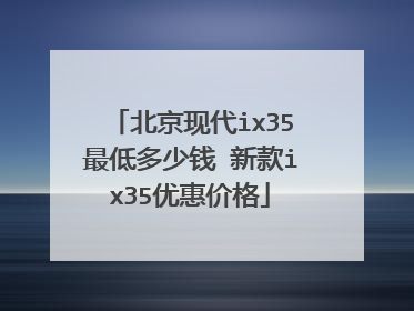 北京现代ix35最低多少钱 新款ix35优惠价格