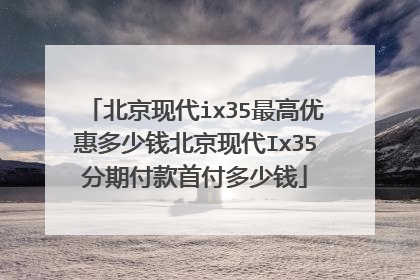 北京现代ix35最高优惠多少钱北京现代Ix35分期付款首付多少钱