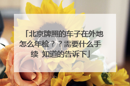 北京牌照的车子在外地怎么年检？？需要什么手续 知道的告诉下