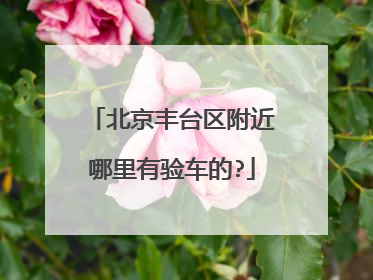 北京丰台区附近哪里有验车的?