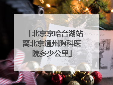 北京京哈台湖站离北京通州胸科医院多少公里