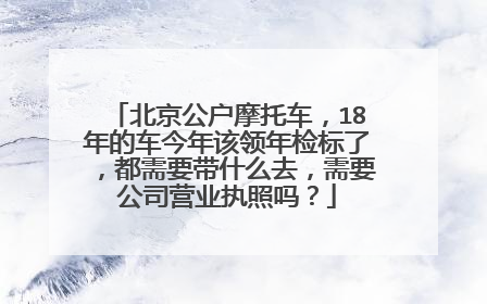 北京公户摩托车，18年的车今年该领年检标了，都需要带什么去，需要公司营业执照吗？
