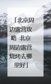 北京周边露营攻略 北京周边露营烧烤去哪里好