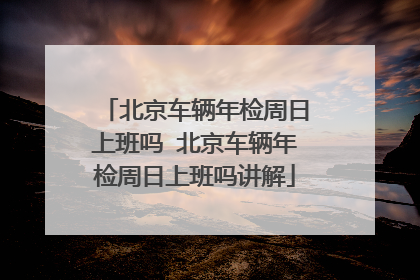 北京车辆年检周日上班吗 北京车辆年检周日上班吗讲解