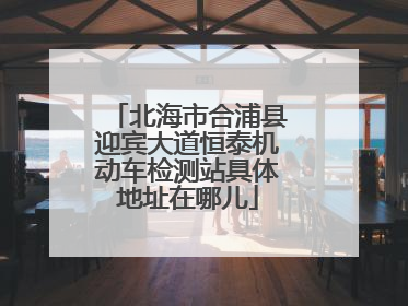 北海市合浦县迎宾大道恒泰机动车检测站具体地址在哪儿