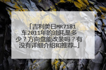 吉利美日MR7181车2011年的油耗是多少？方向盘能改装吗？有没有详细介绍和推荐…