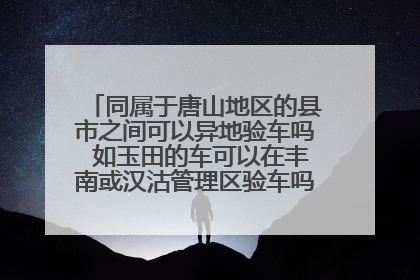 同属于唐山地区的县市之间可以异地验车吗 如玉田的车可以在丰南或汉沽管理区验车吗 需要什么手续