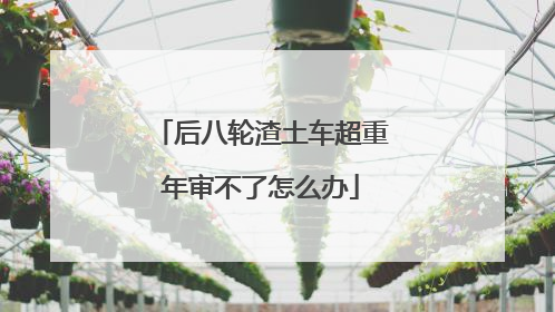 后八轮渣土车超重年审不了怎么办