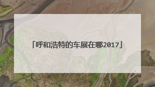 呼和浩特的车展在哪2017