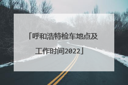 呼和浩特检车地点及工作时间2022