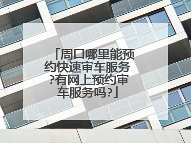 周口哪里能预约快速审车服务?有网上预约审车服务吗?