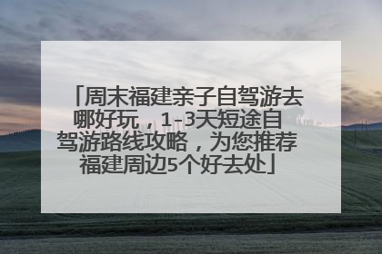 周末福建亲子自驾游去哪好玩，1-3天短途自驾游路线攻略，为您推荐福建周边5个好去处