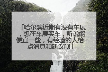 哈尔滨近期有没有车展，想在车展买车，听说能便宜一些，有经验的人给点消息和建议呗