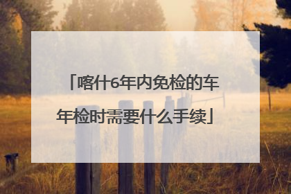喀什6年内免检的车年检时需要什么手续