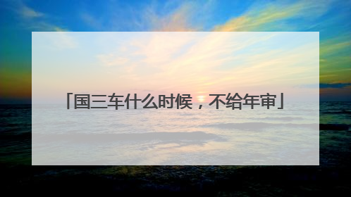 国三车什么时候，不给年审