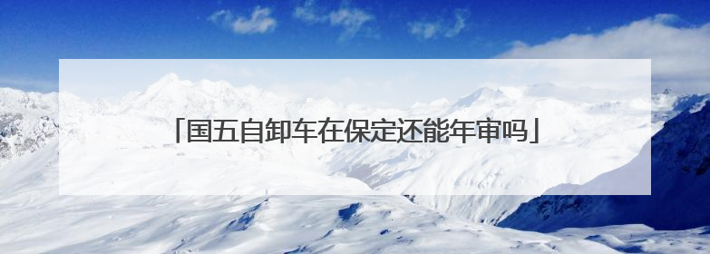国五自卸车在保定还能年审吗