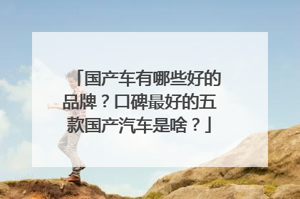 国产车有哪些好的品牌？口碑最好的五款国产汽车是啥？