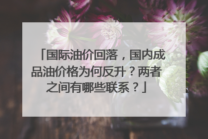 国际油价回落，国内成品油价格为何反升？两者之间有哪些联系？
