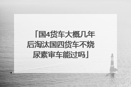 国4货车大概几年后淘汰国四货车不烧尿素审车能过吗
