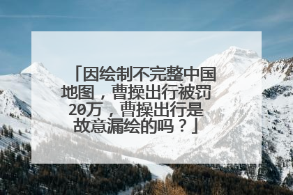 因绘制不完整中国地图，曹操出行被罚20万，曹操出行是故意漏绘的吗？