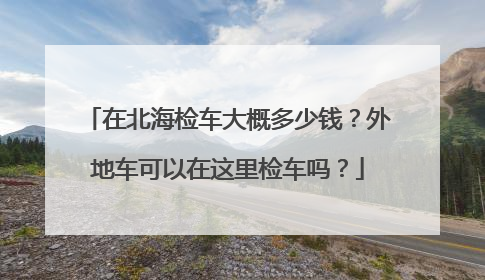 在北海检车大概多少钱？外地车可以在这里检车吗？