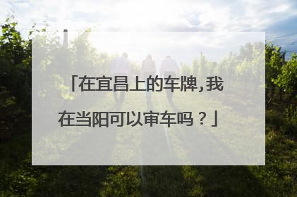 在宜昌上的车牌,我在当阳可以审车吗？