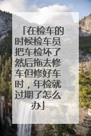 在检车的时候检车员把车检坏了然后拖去修车但修好车时，年检就过期了怎么办