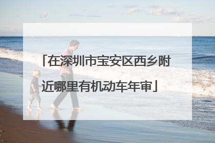 在深圳市宝安区西乡附近哪里有机动车年审