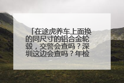 在途虎养车上面换的同尺寸的铝合金轮毂，交警会查吗？深圳这边会查吗？年检过得了吗？